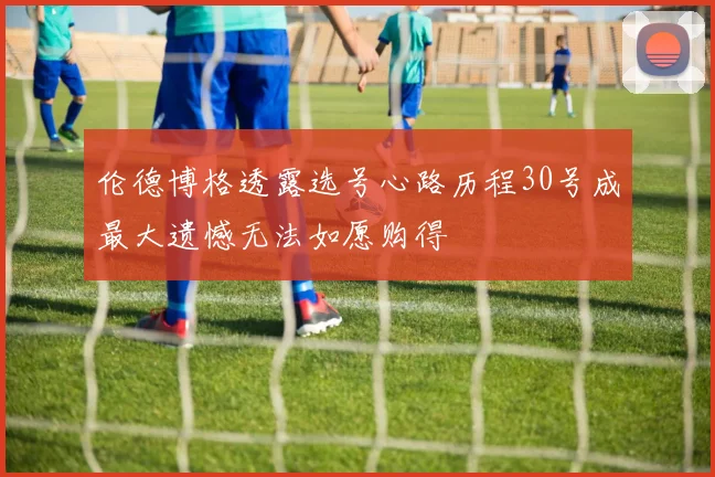伦德博格透露选号心路历程30号成最大遗憾无法如愿购得