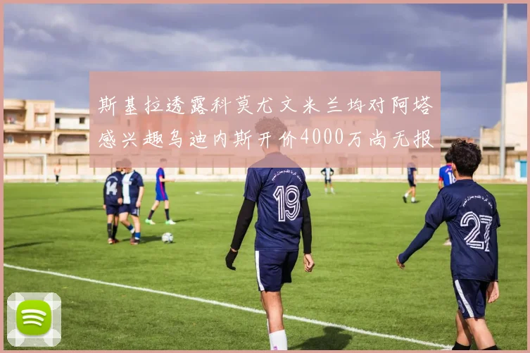 斯基拉透露科莫尤文米兰均对阿塔感兴趣乌迪内斯开价4000万尚无报价