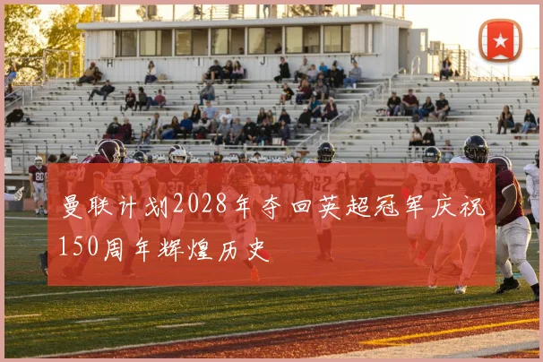 曼联计划2028年夺回英超冠军庆祝150周年辉煌历史