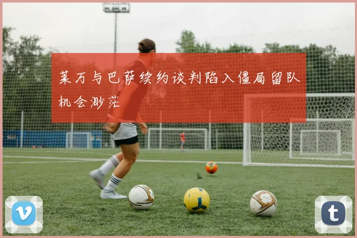 莱万与巴萨续约谈判陷入僵局留队机会渺茫
