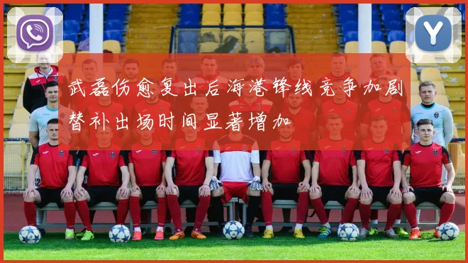 武磊伤愈复出后海港锋线竞争加剧替补出场时间显著增加