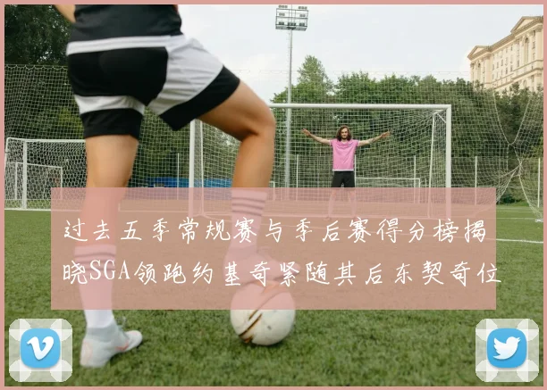 过去五季常规赛与季后赛得分榜揭晓SGA领跑约基奇紧随其后东契奇位列第三