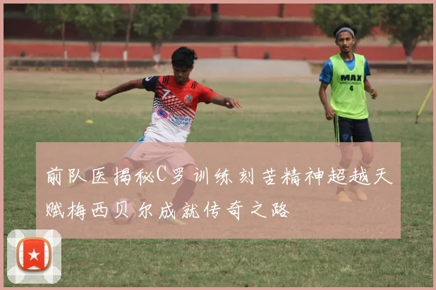 前队医揭秘C罗训练刻苦精神超越天赋梅西贝尔成就传奇之路
