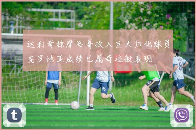 达利奇称摩洛哥投入巨大归化球员克罗地亚成绩已属奇迹般表现
