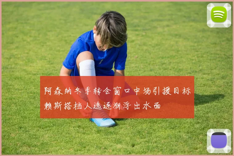 阿森纳冬季转会窗口中场引援目标赖斯搭档人选逐渐浮出水面