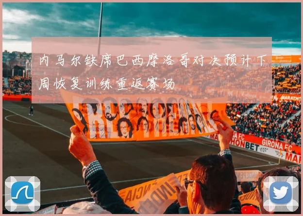 内马尔缺席巴西摩洛哥对决预计下周恢复训练重返赛场
