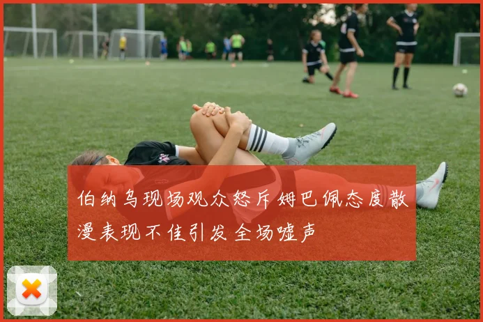 伯纳乌现场观众怒斥姆巴佩态度散漫表现不佳引发全场嘘声