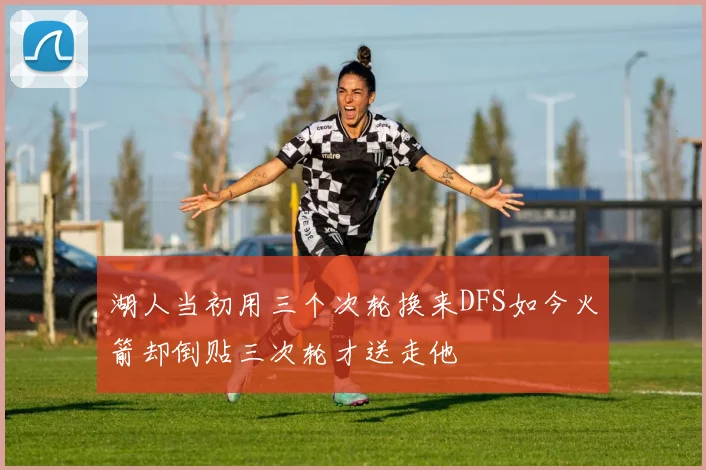 湖人当初用三个次轮换来DFS如今火箭却倒贴三次轮才送走他