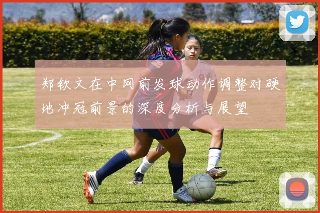 郑钦文在中网前发球动作调整对硬地冲冠前景的深度分析与展望