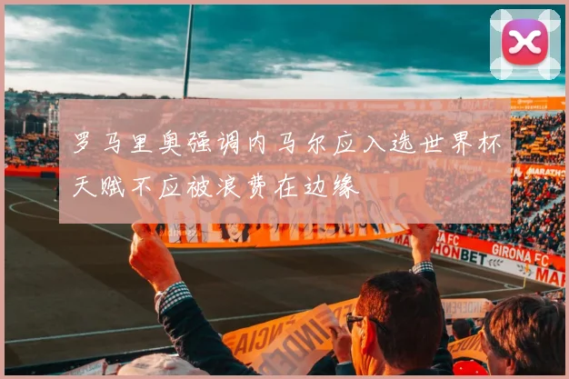 罗马里奥强调内马尔应入选世界杯天赋不应被浪费在边缘