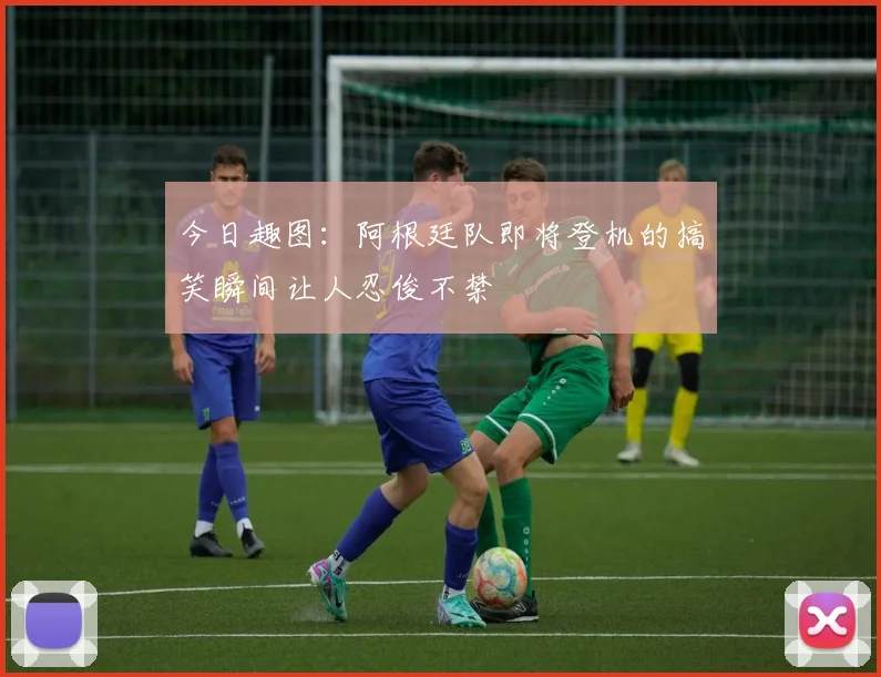 今日趣图:阿根廷队即将登机的搞笑瞬间让人忍俊不禁