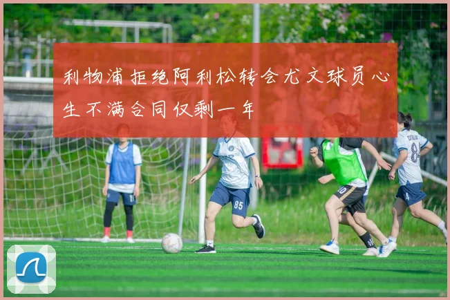 利物浦拒绝阿利松转会尤文球员心生不满合同仅剩一年