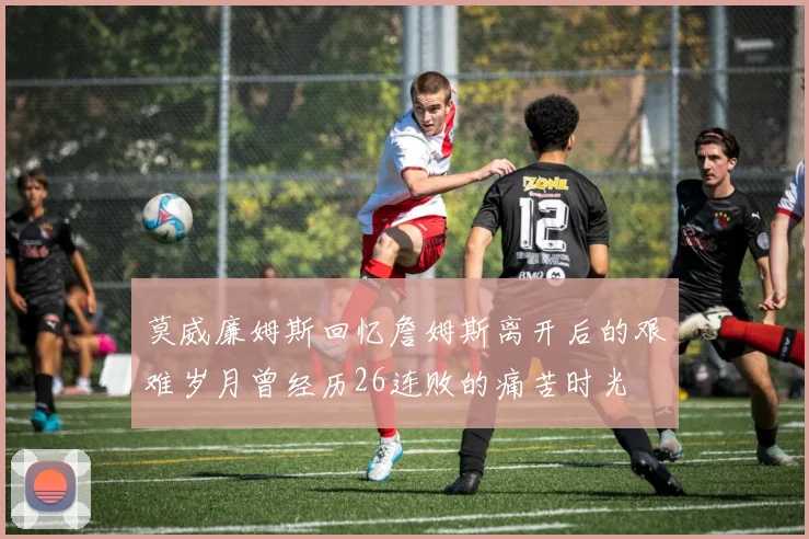 莫威廉姆斯回忆詹姆斯离开后的艰难岁月曾经历26连败的痛苦时光
