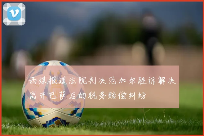 西媒报道法院判决范加尔胜诉解决离开巴萨后的税务赔偿纠纷