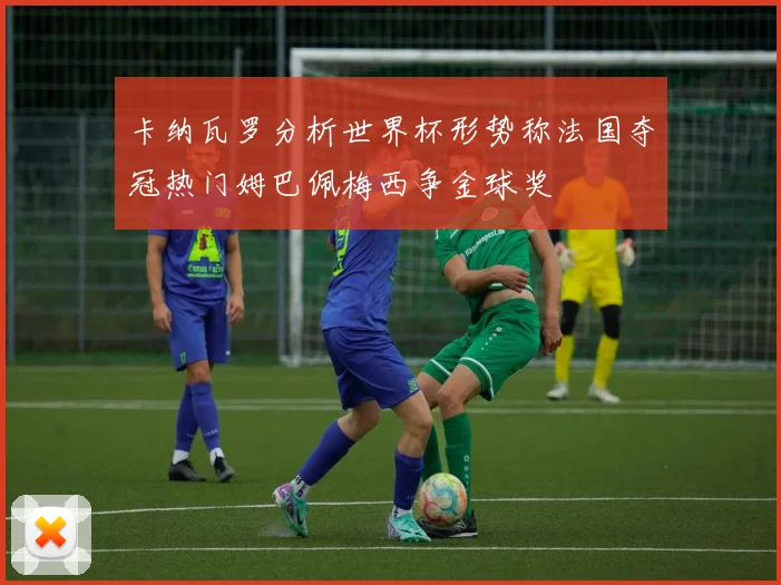 卡纳瓦罗分析世界杯形势称法国夺冠热门姆巴佩梅西争金球奖