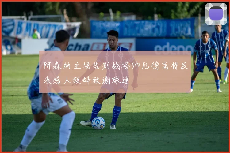 阿森纳主场告别战塔帅厄德高将发表感人致辞致谢球迷
