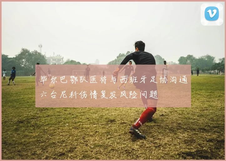 毕尔巴鄂队医将与西班牙足协沟通六台尼科伤情复发风险问题