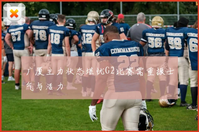 广厦主力状态堪忧G2比赛需重振士气与活力