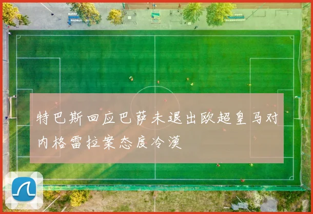 特巴斯回应巴萨未退出欧超皇马对内格雷拉案态度冷漠