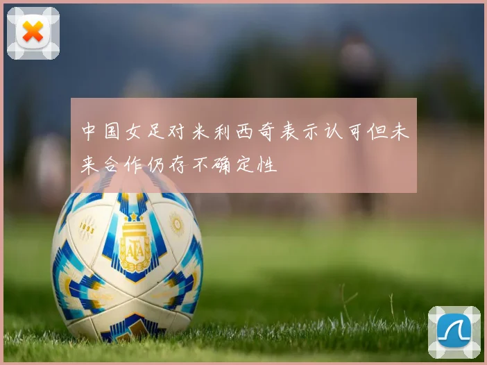 中国女足对米利西奇表示认可但未来合作仍存不确定性