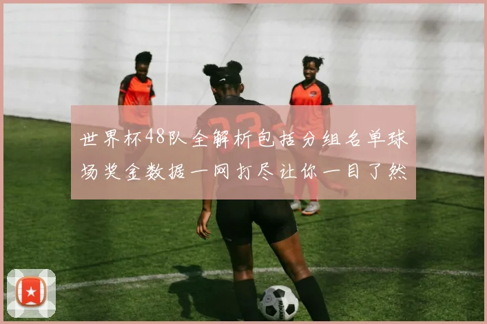 世界杯48队全解析包括分组名单球场奖金数据一网打尽让你一目了然