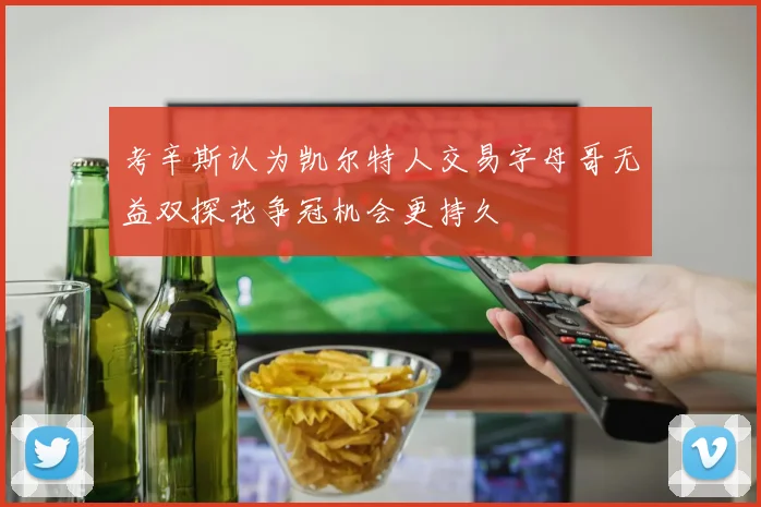 考辛斯认为凯尔特人交易字母哥无益双探花争冠机会更持久