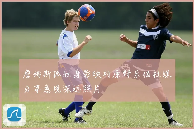 詹姆斯孤独身影映衬原野乐福社媒分享意境深远照片
