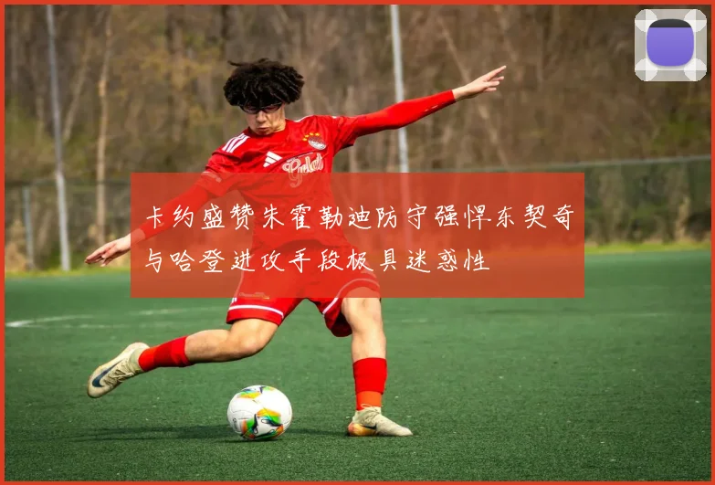卡约盛赞朱霍勒迪防守强悍东契奇与哈登进攻手段极具迷惑性