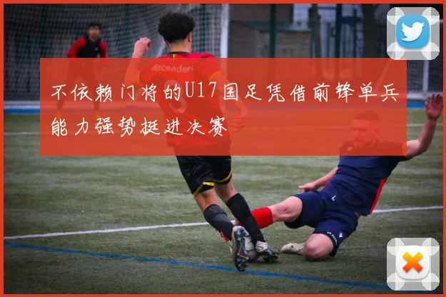 不依赖门将的U17国足凭借前锋单兵能力强势挺进决赛