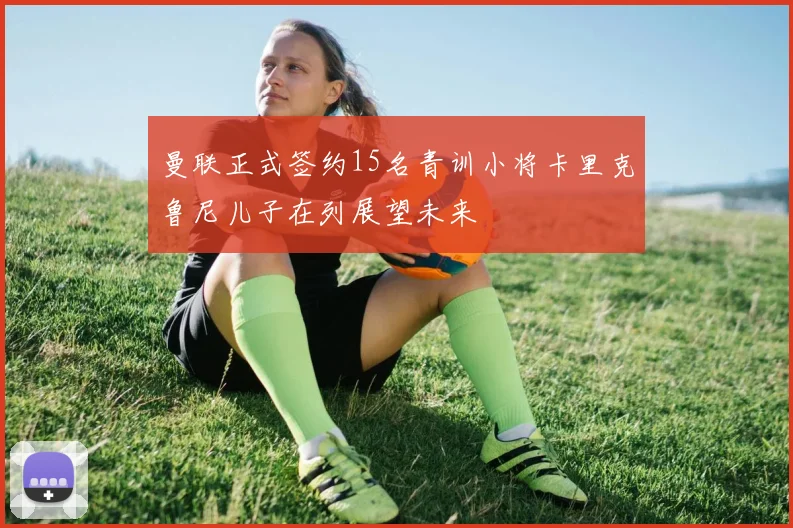 曼联正式签约15名青训小将卡里克鲁尼儿子在列展望未来