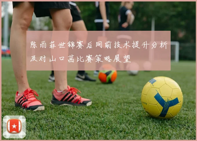 陈雨菲世锦赛后网前技术提升分析及对山口茜比赛策略展望