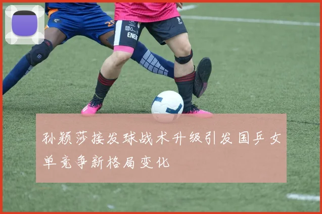 孙颖莎接发球战术升级引发国乒女单竞争新格局变化
