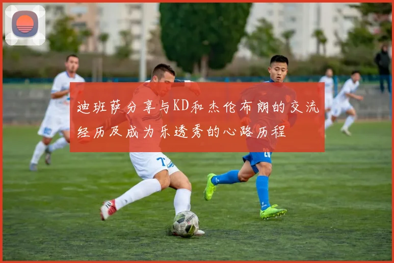 迪班萨分享与KD和杰伦布朗的交流经历及成为乐透秀的心路历程
