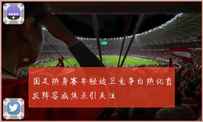 国足热身赛年轻边卫竞争白热化首发阵容成焦点引关注