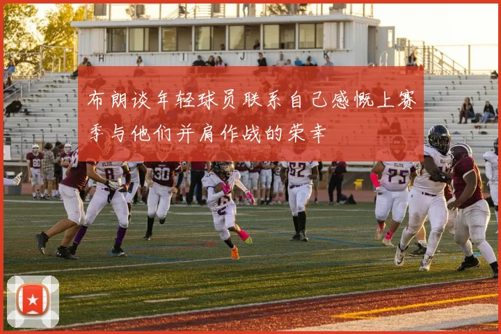 布朗谈年轻球员联系自己感慨上赛季与他们并肩作战的荣幸