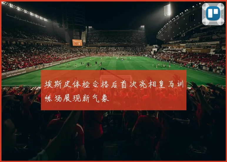 埃斯皮体检合格后首次亮相皇马训练场展现新气象