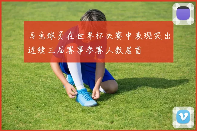 马竞球员在世界杯决赛中表现突出连续三届赛事参赛人数居首