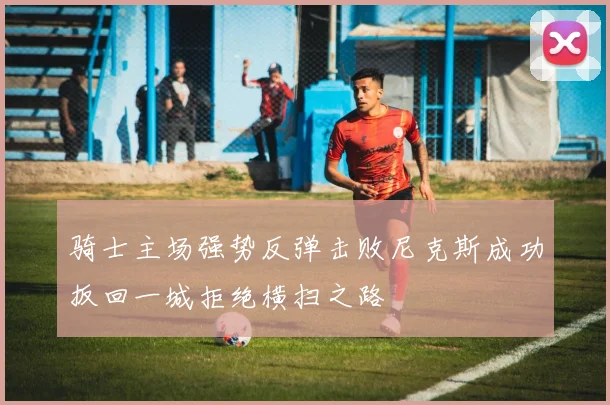 骑士主场强势反弹击败尼克斯成功扳回一城拒绝横扫之路