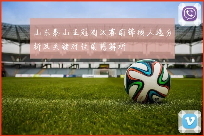 山东泰山亚冠淘汰赛前锋线人选分析及关键对位前瞻解析