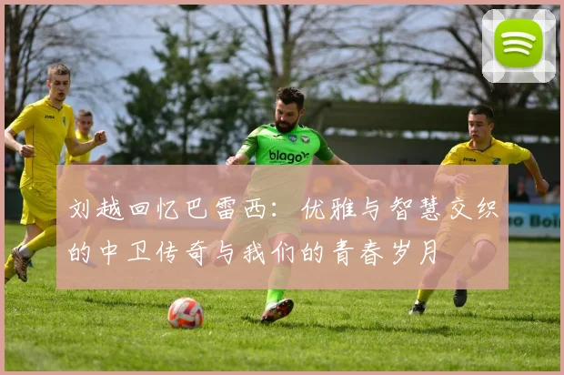 刘越回忆巴雷西:优雅与智慧交织的中卫传奇与我们的青春岁月