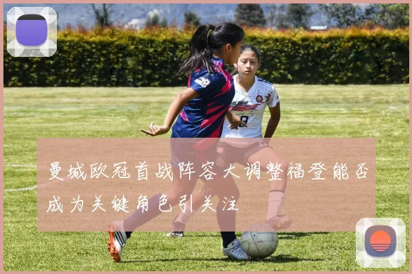 曼城欧冠首战阵容大调整福登能否成为关键角色引关注